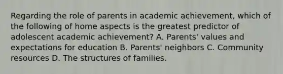 Regarding the role of parents in academic achievement, which of the following of home aspects is the greatest predictor of adolescent academic achievement? A. Parents' values and expectations for education B. Parents' neighbors C. Community resources D. The structures of families.