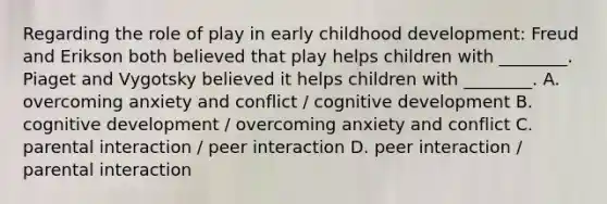 Regarding the role of play in early childhood development: Freud and Erikson both believed that play helps children with ________. Piaget and Vygotsky believed it helps children with ________. A. overcoming anxiety and conflict / cognitive development B. cognitive development / overcoming anxiety and conflict C. parental interaction / peer interaction D. peer interaction / parental interaction