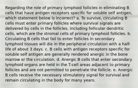 Regarding the role of primary lymphoid follicles in eliminating B cells that have antigen receptors specific for soluble self antigen, which statement below is incorrect? a. To survive, circulating B cells must enter primary follicles where survival signals are delivered by cells in the follicles, including follicular dendritic cells, which are the stromal cells of primary lymphoid follicles. b. Circulating B cells that fail to enter follicles in secondary lymphoid tissues will die in the peripheral circulation with a half-life of about 3 days. c. B cells with antigen receptors specific for soluble self antigen are generally rendered anergic in the bone marrow or the circulation. d. Anergic B cells that enter secondary lymphoid organs are held in the T-cell areas adjacent to primary follicles and are not permitted to penetrate the follicle. e. Anergic B cells receive the necessary stimulatory signal for survival and remain circulating in the body for many years.