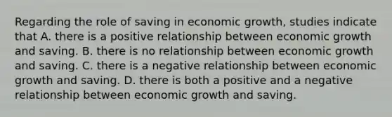 Regarding the role of saving in economic growth, studies indicate that A. there is a positive relationship between economic growth and saving. B. there is no relationship between economic growth and saving. C. there is a negative relationship between economic growth and saving. D. there is both a positive and a negative relationship between economic growth and saving.