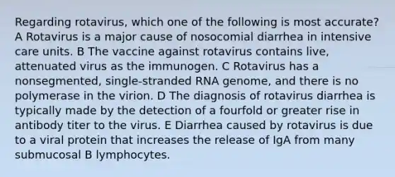 Regarding rotavirus, which one of the following is most accurate? A Rotavirus is a major cause of nosocomial diarrhea in intensive care units. B The vaccine against rotavirus contains live, attenuated virus as the immunogen. C Rotavirus has a nonsegmented, single-stranded RNA genome, and there is no polymerase in the virion. D The diagnosis of rotavirus diarrhea is typically made by the detection of a fourfold or greater rise in antibody titer to the virus. E Diarrhea caused by rotavirus is due to a viral protein that increases the release of IgA from many submucosal B lymphocytes.