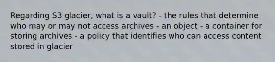 Regarding S3 glacier, what is a vault? - the rules that determine who may or may not access archives - an object - a container for storing archives - a policy that identifies who can access content stored in glacier