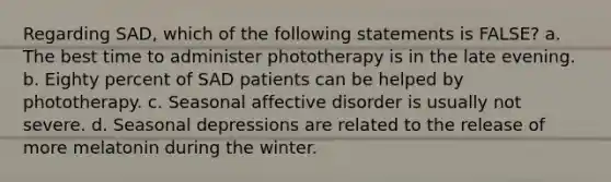 Regarding SAD, which of the following statements is FALSE? a. The best time to administer phototherapy is in the late evening. b. Eighty percent of SAD patients can be helped by phototherapy. c. Seasonal affective disorder is usually not severe. d. Seasonal depressions are related to the release of more melatonin during the winter.