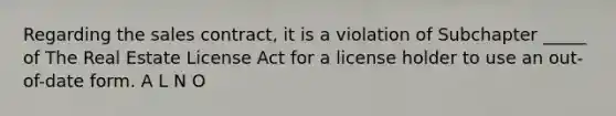 Regarding the sales contract, it is a violation of Subchapter _____ of The Real Estate License Act for a license holder to use an out-of-date form. A L N O