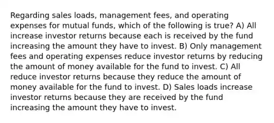 Regarding sales loads, management fees, and operating expenses for mutual funds, which of the following is true? A) All increase investor returns because each is received by the fund increasing the amount they have to invest. B) Only management fees and operating expenses reduce investor returns by reducing the amount of money available for the fund to invest. C) All reduce investor returns because they reduce the amount of money available for the fund to invest. D) Sales loads increase investor returns because they are received by the fund increasing the amount they have to invest.