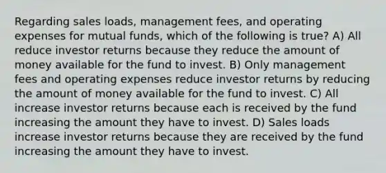 Regarding sales loads, management fees, and operating expenses for mutual funds, which of the following is true? A) All reduce investor returns because they reduce the amount of money available for the fund to invest. B) Only management fees and operating expenses reduce investor returns by reducing the amount of money available for the fund to invest. C) All increase investor returns because each is received by the fund increasing the amount they have to invest. D) Sales loads increase investor returns because they are received by the fund increasing the amount they have to invest.