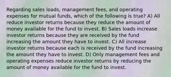 Regarding sales loads, management fees, and operating expenses for mutual funds, which of the following is true? A) All reduce investor returns because they reduce the amount of money available for the fund to invest. B) Sales loads increase investor returns because they are received by the fund increasing the amount they have to invest. C) All increase investor returns because each is received by the fund increasing the amount they have to invest. D) Only management fees and operating expenses reduce investor returns by reducing the amount of money available for the fund to invest.