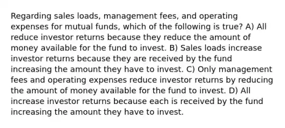 Regarding sales loads, management fees, and operating expenses for mutual funds, which of the following is true? A) All reduce investor returns because they reduce the amount of money available for the fund to invest. B) Sales loads increase investor returns because they are received by the fund increasing the amount they have to invest. C) Only management fees and operating expenses reduce investor returns by reducing the amount of money available for the fund to invest. D) All increase investor returns because each is received by the fund increasing the amount they have to invest.