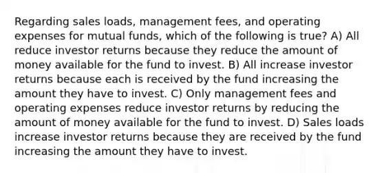 Regarding sales loads, management fees, and operating expenses for mutual funds, which of the following is true? A) All reduce investor returns because they reduce the amount of money available for the fund to invest. B) All increase investor returns because each is received by the fund increasing the amount they have to invest. C) Only management fees and operating expenses reduce investor returns by reducing the amount of money available for the fund to invest. D) Sales loads increase investor returns because they are received by the fund increasing the amount they have to invest.