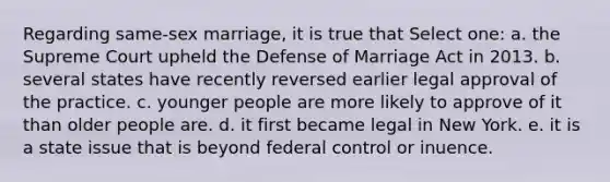 Regarding same-sex marriage, it is true that Select one: a. the Supreme Court upheld the Defense of Marriage Act in 2013. b. several states have recently reversed earlier legal approval of the practice. c. younger people are more likely to approve of it than older people are. d. it first became legal in New York. e. it is a state issue that is beyond federal control or inuence.