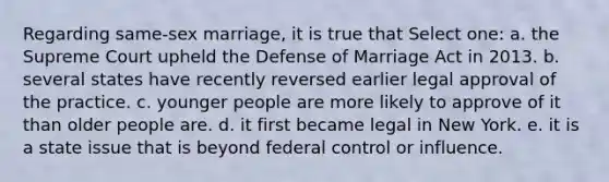 Regarding same-sex marriage, it is true that Select one: a. the Supreme Court upheld the Defense of Marriage Act in 2013. b. several states have recently reversed earlier legal approval of the practice. c. younger people are more likely to approve of it than older people are. d. it first became legal in New York. e. it is a state issue that is beyond federal control or influence.