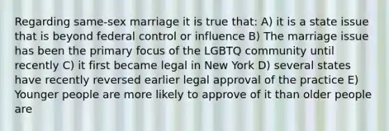 Regarding same-sex marriage it is true that: A) it is a state issue that is beyond federal control or influence B) The marriage issue has been the primary focus of the LGBTQ community until recently C) it first became legal in New York D) several states have recently reversed earlier legal approval of the practice E) Younger people are more likely to approve of it than older people are