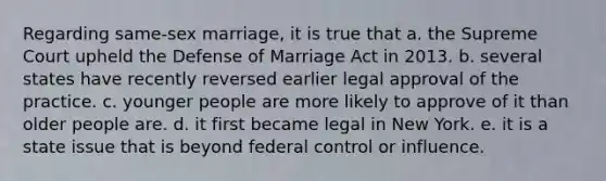 Regarding same-sex marriage, it is true that a. the Supreme Court upheld the Defense of Marriage Act in 2013. b. several states have recently reversed earlier legal approval of the practice. c. younger people are more likely to approve of it than older people are. d. it first became legal in New York. e. it is a state issue that is beyond federal control or influence.