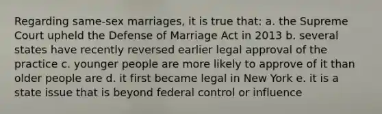 Regarding same-sex marriages, it is true that: a. the Supreme Court upheld the Defense of Marriage Act in 2013 b. several states have recently reversed earlier legal approval of the practice c. younger people are more likely to approve of it than older people are d. it first became legal in New York e. it is a state issue that is beyond federal control or influence