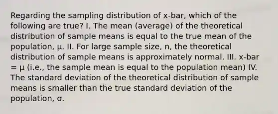 Regarding the sampling distribution of x-bar, which of the following are true? I. The mean (average) of the theoretical distribution of sample means is equal to the true mean of the population, μ. II. For large sample size, n, the theoretical distribution of sample means is approximately normal. III. x-bar = μ (i.e., the sample mean is equal to the population mean) IV. The standard deviation of the theoretical distribution of sample means is smaller than the true standard deviation of the population, σ.