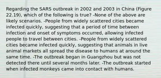 Regarding the SARS outbreak in 2002 and 2003 in China (Figure 22.19), which of the following is true? -None of the above are likely scenarios. -People from widely scattered cities became infected quickly, suggesting that a period of time between infection and onset of symptoms occurred, allowing infected people to travel between cities. -People from widely scattered cities became infected quickly, suggesting that animals in live animal markets all spread the disease to humans at around the same time. -The outbreak began in Guangzhou but was not detected there until several months later. -The outbreak started when infected monkeys came into contact with humans.