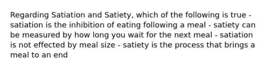 Regarding Satiation and Satiety, which of the following is true - satiation is the inhibition of eating following a meal - satiety can be measured by how long you wait for the next meal - satiation is not effected by meal size - satiety is the process that brings a meal to an end