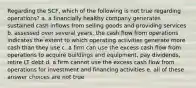 Regarding the SCF, which of the following is not true regarding operations? a. a financially healthy company generates sustained cash inflows from selling goods and providing services b. assessed over several years, the cash flow from operations indicates the extent to which operating activities generate more cash than they use c. a firm can use the excess cash flow from operations to acquire buildings and equipment, pay dividends, retire LT debt d. a firm cannot use the excess cash flow from operations for investment and financing activities e. all of these answer choices are not true