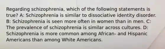 Regarding schizophrenia, which of the following statements is true? A: Schizophrenia is similar to dissociative identity disorder. B: Schizophrenia is seen more often in women than in men. C: The prevalence of schizophrenia is similar across cultures. D: Schizophrenia is more common among African- and Hispanic Americans than among White Americans.