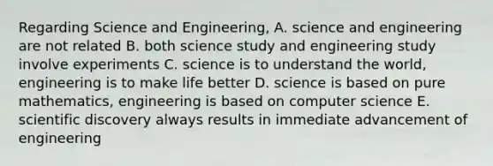 Regarding Science and Engineering, A. science and engineering are not related B. both science study and engineering study involve experiments C. science is to understand the world, engineering is to make life better D. science is based on pure mathematics, engineering is based on computer science E. scientific discovery always results in immediate advancement of engineering