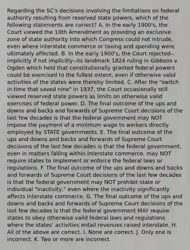 Regarding the SC's decisions involving the limitations on federal authority resulting from reserved state powers, which of the following statements are correct? A. In the early 1900's, the Court viewed the 10th Amendment as providing an exclusive zone of state authority into which Congress could not intrude, even where interstate commerce or taxing and spending were ultimately affected. B. In the early 1900's, the Court rejected--implicitly if not implicitly--its landmark 1824 ruling in Gibbons v. Ogden which held that constitutionally granted federal powers could be exercised to the fullest extent, even if otherwise valid activities of the states were thereby limited. C. After the "switch in time that saved nine" in 1937, the Court occasionally still viewed reserved state powers as limits on otherwise valid exercises of federal power. D. The final outcome of the ups and downs and backs and forwards of Supreme Court decisions of the last few decades is that the federal government may NOT impose the payment of a minimum wage to workers directly employed by STATE governments. E. The final outcome of the ups and downs and backs and forwards of Supreme Court decisions of the last few decades is that the federal government, even in matters falling within interstate commerce, may NOT require states to implement or enforce the federal laws or regulations. F. The final outcome of the ups and downs and backs and forwards of Supreme Court decisions of the last few decades is that the federal government may NOT prohibit state or individual "inactivity," even where the inactivity significantly affects interstate commerce. G. The final outcome of the ups and downs and backs and forwards of Supreme Court decisions of the last few decades is that the federal government MAY require states to obey otherwise valid federal laws and regulations where the states' activities entail revenues raised interstate. H. All of the above are correct. I. None are correct. J. Only one is incorrect. K. Two or more are incorrect.