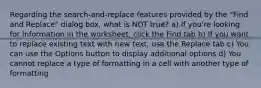 Regarding the search-and-replace features provided by the "Find and Replace" dialog box, what is NOT true? a) If you're looking for information in the worksheet, click the Find tab b) If you want to replace existing text with new text, use the Replace tab c) You can use the Options button to display additional options d) You cannot replace a type of formatting in a cell with another type of formatting