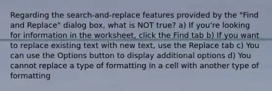 Regarding the search-and-replace features provided by the "Find and Replace" dialog box, what is NOT true? a) If you're looking for information in the worksheet, click the Find tab b) If you want to replace existing text with new text, use the Replace tab c) You can use the Options button to display additional options d) You cannot replace a type of formatting in a cell with another type of formatting