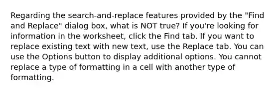 Regarding the search-and-replace features provided by the "Find and Replace" dialog box, what is NOT true? If you're looking for information in the worksheet, click the Find tab. If you want to replace existing text with new text, use the Replace tab. You can use the Options button to display additional options. You cannot replace a type of formatting in a cell with another type of formatting.