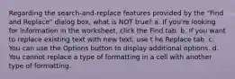 Regarding the search-and-replace features provided by the "Find and Replace" dialog box, what is NOT true? a. If you're looking for information in the worksheet, click the Find tab. b. If you want to replace existing text with new text, use t he Replace tab. c. You can use the Options button to display additional options. d. You cannot replace a type of formatting in a cell with another type of formatting.