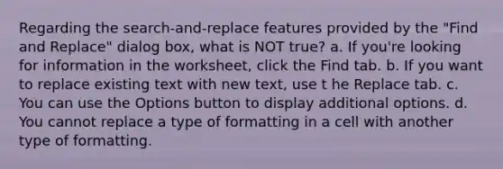 Regarding the search-and-replace features provided by the "Find and Replace" dialog box, what is NOT true? a. If you're looking for information in the worksheet, click the Find tab. b. If you want to replace existing text with new text, use t he Replace tab. c. You can use the Options button to display additional options. d. You cannot replace a type of formatting in a cell with another type of formatting.