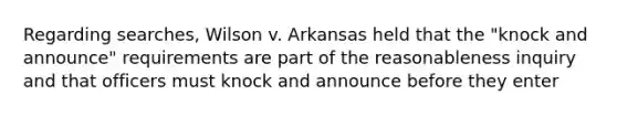 Regarding searches, Wilson v. Arkansas held that the "knock and announce" requirements are part of the reasonableness inquiry and that officers must knock and announce before they enter