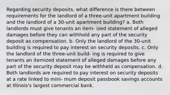 Regarding security deposits, what difference is there between requirements for the landlord of a three-unit apartment building and the landlord of a 30-unit apartment building? a. Both landlords must give tenants an item- ized statement of alleged damages before they can withhold any part of the security deposit as compensation. b. Only the landlord of the 30-unit building is required to pay interest on security deposits. c. Only the landlord of the three-unit build- ing is required to give tenants an itemized statement of alleged damages before any part of the security deposit may be withheld as compensation. d. Both landlords are required to pay interest on security deposits at a rate linked to mini- mum deposit passbook savings accounts at Illinois's largest commercial bank.