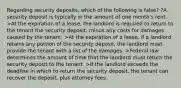 Regarding security deposits, which of the following is false? ?A security deposit is typically in the amount of one month's rent. >At the expiration of a lease, the landlord is required to return to the tenant the security deposit, minus any costs for damages caused by the tenant. >At the expiration of a lease, if a landlord retains any portion of the security deposit, the landlord must provide the tenant with a list of the damages. >Federal law determines the amount of time that the landlord must return the security deposit to the tenant. >If the landlord exceeds the deadline in which to return the security deposit, the tenant can recover the deposit, plus attorney fees.