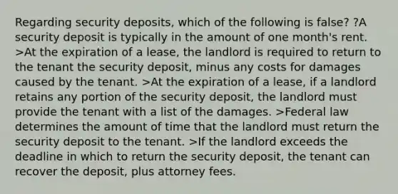 Regarding security deposits, which of the following is false? ?A security deposit is typically in the amount of one month's rent. >At the expiration of a lease, the landlord is required to return to the tenant the security deposit, minus any costs for damages caused by the tenant. >At the expiration of a lease, if a landlord retains any portion of the security deposit, the landlord must provide the tenant with a list of the damages. >Federal law determines the amount of time that the landlord must return the security deposit to the tenant. >If the landlord exceeds the deadline in which to return the security deposit, the tenant can recover the deposit, plus attorney fees.