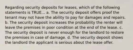 Regarding security deposits for leases, which of the following statements is TRUE... a. The security deposit offers proof the tenant may not have the ability to pay for damages and repairs. b. The security deposit increases the probability the renter will leave the premises in poor condition at the end of the lease. c. The security deposit is never enough for the landlord to restore the premises in case of damage. d. The security deposit shows the landlord the applicant is serious about the lease offer.