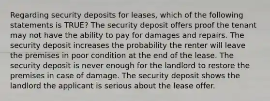 Regarding security deposits for leases, which of the following statements is TRUE? The security deposit offers proof the tenant may not have the ability to pay for damages and repairs. The security deposit increases the probability the renter will leave the premises in poor condition at the end of the lease. The security deposit is never enough for the landlord to restore the premises in case of damage. The security deposit shows the landlord the applicant is serious about the lease offer.