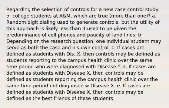 Regarding the selection of controls for a new case-control study of college students at A&M, which are true (more than one)? a. Random digit dialing used to generate controls, but the utility of this approach is likely less than it used to be given the predominance of cell phones and paucity of land lines. b. Depending on the research question, one individual student may serve as both the case and his own control. c. If cases are defined as students with Dis. X, then controls may be defined as students reporting to the campus health clinic over the same time period who were diagnosed with Disease Y. d. If cases are defined as students with Disease X, then controls may be defined as students reporting the campus health clinic over the same time period not diagnosed w Disease X. e. If cases are defined as students with Disease X, then controls may be defined as the best friends of these students.