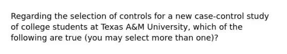 Regarding the selection of controls for a new case-control study of college students at Texas A&M University, which of the following are true (you may select more than one)?