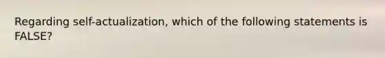 Regarding self-actualization, which of the following statements is FALSE?