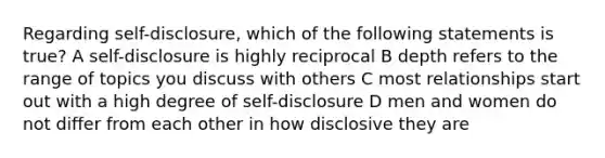 Regarding self-disclosure, which of the following statements is true? A self-disclosure is highly reciprocal B depth refers to the range of topics you discuss with others C most relationships start out with a high degree of self-disclosure D men and women do not differ from each other in how disclosive they are