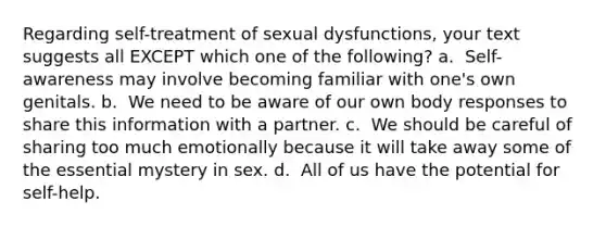 Regarding self-treatment of sexual dysfunctions, your text suggests all EXCEPT which one of the following? a. ​​ Self-awareness may involve becoming familiar with one's own genitals. b. ​​ We need to be aware of our own body responses to share this information with a partner. c. ​​ We should be careful of sharing too much emotionally because it will take away some of the essential mystery in sex. d. ​​ All of us have the potential for self-help.