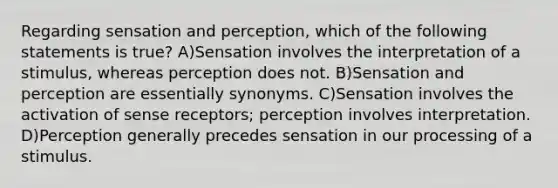 Regarding sensation and perception, which of the following statements is true? A)Sensation involves the interpretation of a stimulus, whereas perception does not. B)Sensation and perception are essentially synonyms. C)Sensation involves the activation of sense receptors; perception involves interpretation. D)Perception generally precedes sensation in our processing of a stimulus.