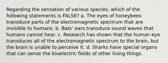 Regarding the sensation of various species, which of the following statements is FALSE? a. The eyes of honeybees transduce parts of the electromagnetic spectrum that are invisible to humans. b. Bats' ears transduce sound waves that humans cannot hear. c. Research has shown that the human eye transduces all of the electromagnetic spectrum to the brain, but the brain is unable to perceive it. d. Sharks have special organs that can sense the bioelectric fields of other living things.