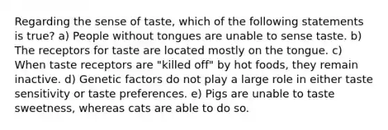 Regarding the sense of taste, which of the following statements is true? a) People without tongues are unable to sense taste. b) The receptors for taste are located mostly on the tongue. c) When taste receptors are "killed off" by hot foods, they remain inactive. d) Genetic factors do not play a large role in either taste sensitivity or taste preferences. e) Pigs are unable to taste sweetness, whereas cats are able to do so.