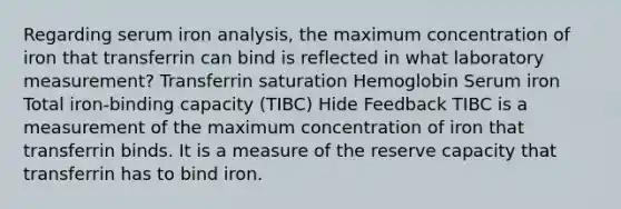 Regarding serum iron analysis, the maximum concentration of iron that transferrin can bind is reflected in what laboratory measurement? Transferrin saturation Hemoglobin Serum iron Total iron-binding capacity (TIBC) Hide Feedback TIBC is a measurement of the maximum concentration of iron that transferrin binds. It is a measure of the reserve capacity that transferrin has to bind iron.