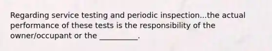 Regarding service testing and periodic inspection...the actual performance of these tests is the responsibility of the owner/occupant or the __________.