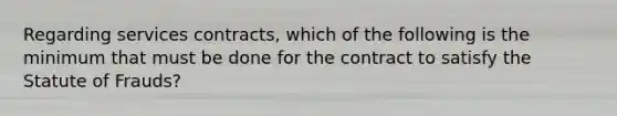 Regarding services contracts, which of the following is the minimum that must be done for the contract to satisfy the Statute of Frauds?