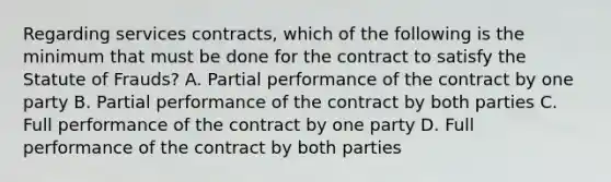 Regarding services contracts, which of the following is the minimum that must be done for the contract to satisfy the Statute of Frauds? A. Partial performance of the contract by one party B. Partial performance of the contract by both parties C. Full performance of the contract by one party D. Full performance of the contract by both parties