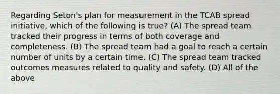 Regarding Seton's plan for measurement in the TCAB spread initiative, which of the following is true? (A) The spread team tracked their progress in terms of both coverage and completeness. (B) The spread team had a goal to reach a certain number of units by a certain time. (C) The spread team tracked outcomes measures related to quality and safety. (D) All of the above