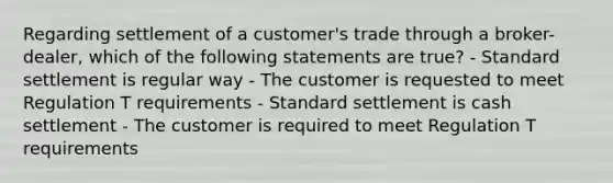 Regarding settlement of a customer's trade through a broker-dealer, which of the following statements are true? - Standard settlement is regular way - The customer is requested to meet Regulation T requirements - Standard settlement is cash settlement - The customer is required to meet Regulation T requirements